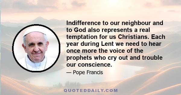 Indifference to our neighbour and to God also represents a real temptation for us Christians. Each year during Lent we need to hear once more the voice of the prophets who cry out and trouble our conscience.