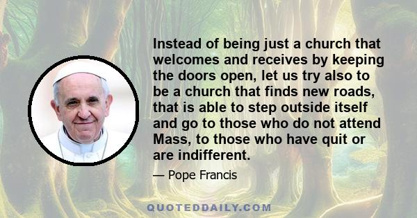 Instead of being just a church that welcomes and receives by keeping the doors open, let us try also to be a church that finds new roads, that is able to step outside itself and go to those who do not attend Mass, to