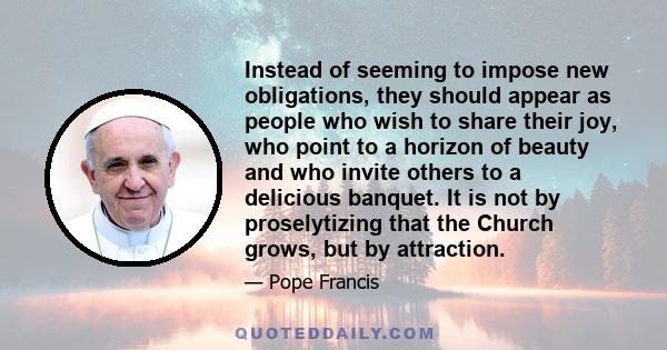 Instead of seeming to impose new obligations, they should appear as people who wish to share their joy, who point to a horizon of beauty and who invite others to a delicious banquet. It is not by proselytizing that the