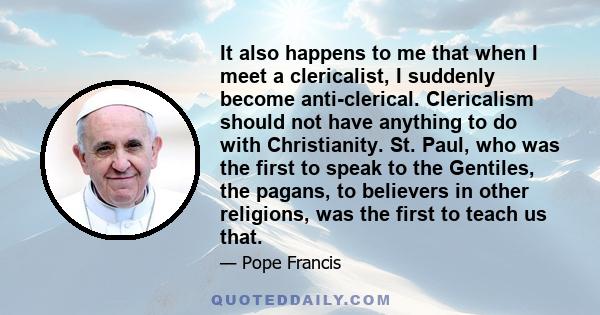 It also happens to me that when I meet a clericalist, I suddenly become anti-clerical. Clericalism should not have anything to do with Christianity. St. Paul, who was the first to speak to the Gentiles, the pagans, to