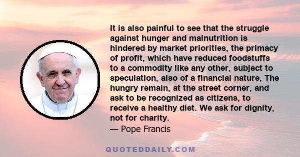 It is also painful to see that the struggle against hunger and malnutrition is hindered by market priorities, the primacy of profit, which have reduced foodstuffs to a commodity like any other, subject to speculation,