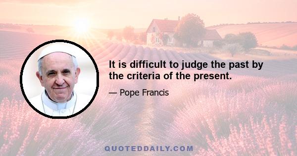 It is difficult to judge the past by the criteria of the present.