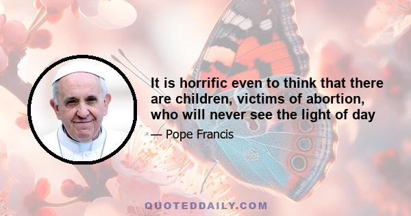 It is horrific even to think that there are children, victims of abortion, who will never see the light of day