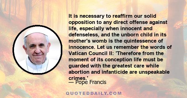 It is necessary to reaffirm our solid opposition to any direct offense against life, especially when innocent and defenseless, and the unborn child in its mother's womb is the quintessence of innocence. Let us remember