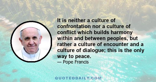 It is neither a culture of confrontation nor a culture of conflict which builds harmony within and between peoples, but rather a culture of encounter and a culture of dialogue; this is the only way to peace.