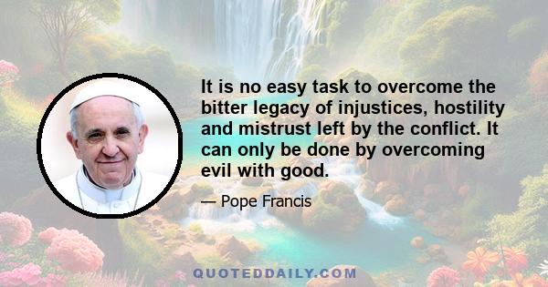 It is no easy task to overcome the bitter legacy of injustices, hostility and mistrust left by the conflict. It can only be done by overcoming evil with good.