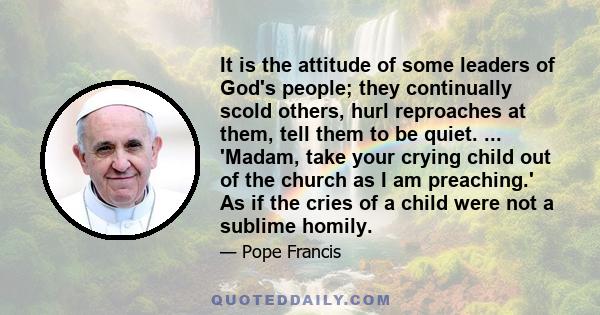 It is the attitude of some leaders of God's people; they continually scold others, hurl reproaches at them, tell them to be quiet. ... 'Madam, take your crying child out of the church as I am preaching.' As if the cries 