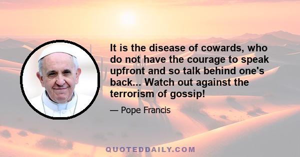 It is the disease of cowards, who do not have the courage to speak upfront and so talk behind one's back... Watch out against the terrorism of gossip!