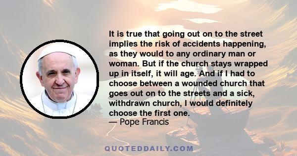 It is true that going out on to the street implies the risk of accidents happening, as they would to any ordinary man or woman. But if the church stays wrapped up in itself, it will age. And if I had to choose between a 