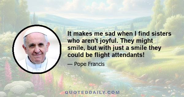 It makes me sad when I find sisters who aren't joyful. They might smile, but with just a smile they could be flight attendants!