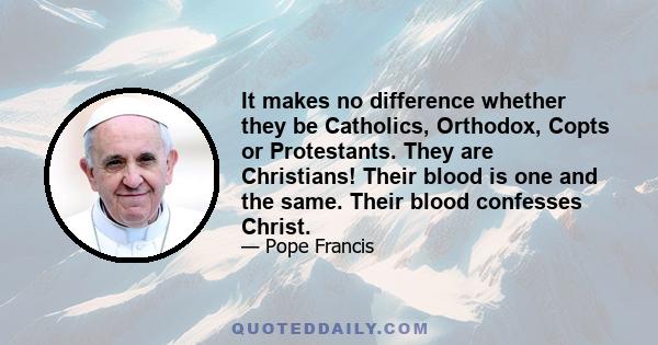 It makes no difference whether they be Catholics, Orthodox, Copts or Protestants. They are Christians! Their blood is one and the same. Their blood confesses Christ.