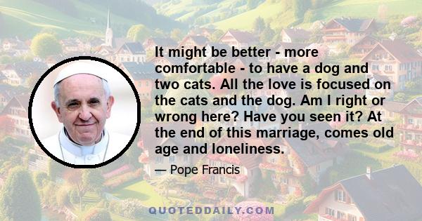 It might be better - more comfortable - to have a dog and two cats. All the love is focused on the cats and the dog. Am I right or wrong here? Have you seen it? At the end of this marriage, comes old age and loneliness.