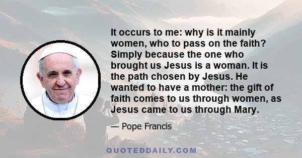 It occurs to me: why is it mainly women, who to pass on the faith? Simply because the one who brought us Jesus is a woman. It is the path chosen by Jesus. He wanted to have a mother: the gift of faith comes to us