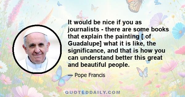 It would be nice if you as journalists - there are some books that explain the painting [ of Guadalupe] what it is like, the significance, and that is how you can understand better this great and beautiful people.