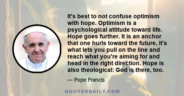 It's best to not confuse optimism with hope. Optimism is a psychological attitude toward life. Hope goes further. It is an anchor that one hurls toward the future, it's what lets you pull on the line and reach what