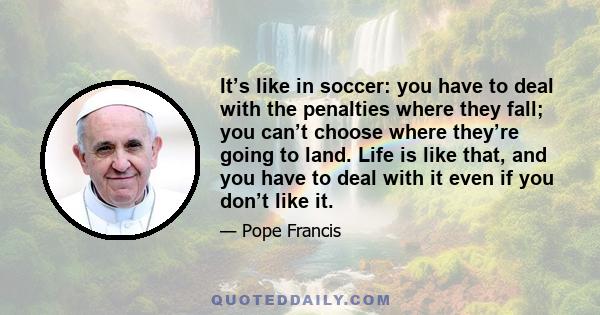 It’s like in soccer: you have to deal with the penalties where they fall; you can’t choose where they’re going to land. Life is like that, and you have to deal with it even if you don’t like it.