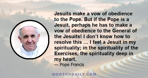 Jesuits make a vow of obedience to the Pope. But if the Pope is a Jesuit, perhaps he has to make a vow of obedience to the General of the Jesuits! I don’t know how to resolve this … I feel a Jesuit in my spirituality;