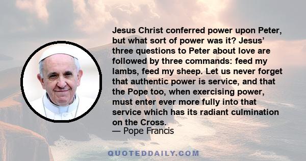 Jesus Christ conferred power upon Peter, but what sort of power was it? Jesus’ three questions to Peter about love are followed by three commands: feed my lambs, feed my sheep. Let us never forget that authentic power