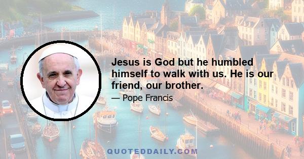 Jesus is God but he humbled himself to walk with us. He is our friend, our brother.