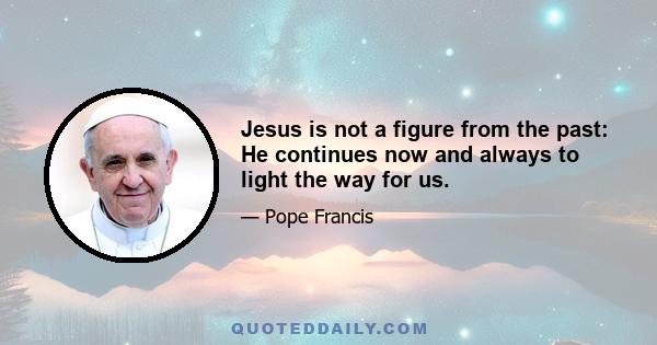 Jesus is not a figure from the past: He continues now and always to light the way for us.