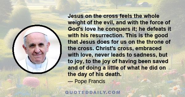 Jesus on the Cross feels the whole weight of the evil, and with the force of God's love he conquers it, he defeats it with his resurrection.