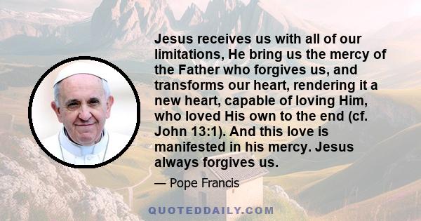 Jesus receives us with all of our limitations, He bring us the mercy of the Father who forgives us, and transforms our heart, rendering it a new heart, capable of loving Him, who loved His own to the end (cf. John