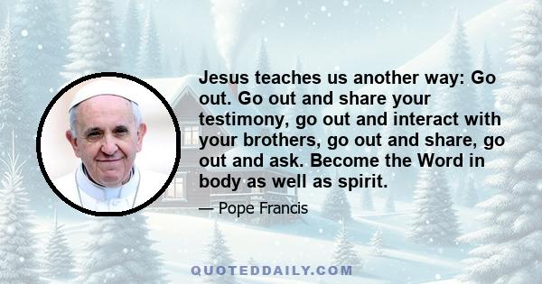 Jesus teaches us another way: Go out. Go out and share your testimony, go out and interact with your brothers, go out and share, go out and ask. Become the Word in body as well as spirit.