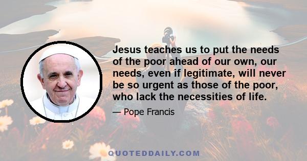 Jesus teaches us to put the needs of the poor ahead of our own, our needs, even if legitimate, will never be so urgent as those of the poor, who lack the necessities of life.