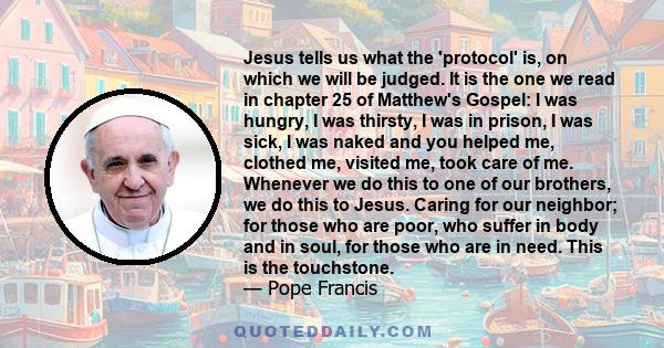 Jesus tells us what the 'protocol' is, on which we will be judged. It is the one we read in chapter 25 of Matthew's Gospel: I was hungry, I was thirsty, I was in prison, I was sick, I was naked and you helped me,