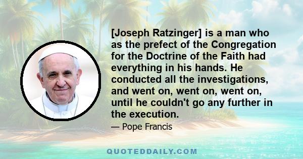 [Joseph Ratzinger] is a man who as the prefect of the Congregation for the Doctrine of the Faith had everything in his hands. He conducted all the investigations, and went on, went on, went on, until he couldn't go any