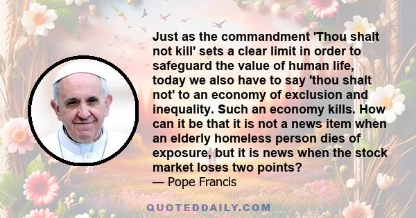 Just as the commandment 'Thou shalt not kill' sets a clear limit in order to safeguard the value of human life, today we also have to say 'thou shalt not' to an economy of exclusion and inequality. Such an economy