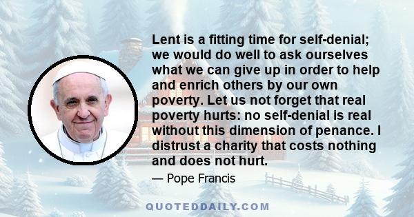 Lent is a fitting time for self-denial; we would do well to ask ourselves what we can give up in order to help and enrich others by our own poverty. Let us not forget that real poverty hurts: no self-denial is real