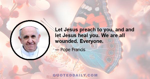 Let Jesus preach to you, and and let Jesus heal you. We are all wounded. Everyone.