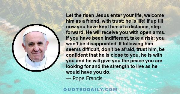 Let the risen Jesus enter your life, welcome him as a friend, with trust: he is life! If up till now you have kept him at a distance, step forward. He will receive you with open arms. If you have been indifferent, take