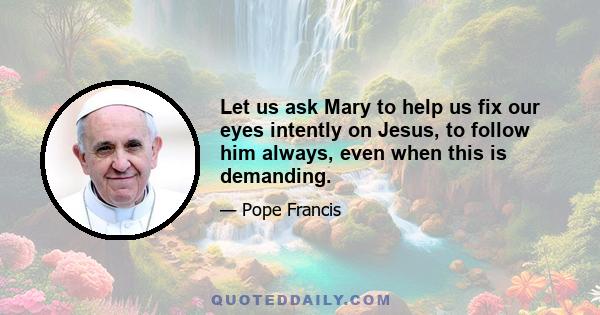 Let us ask Mary to help us fix our eyes intently on Jesus, to follow him always, even when this is demanding.