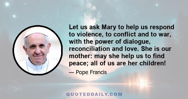 Let us ask Mary to help us respond to violence, to conflict and to war, with the power of dialogue, reconciliation and love. She is our mother: may she help us to find peace; all of us are her children!