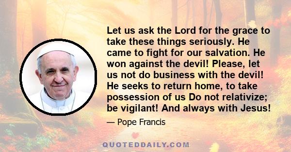 Let us ask the Lord for the grace to take these things seriously. He came to fight for our salvation. He won against the devil! Please, let us not do business with the devil! He seeks to return home, to take possession