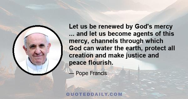 Let us be renewed by God's mercy ... and let us become agents of this mercy, channels through which God can water the earth, protect all creation and make justice and peace flourish.