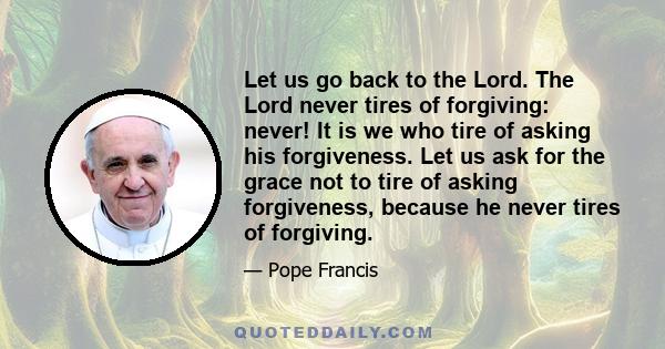 Let us go back to the Lord. The Lord never tires of forgiving: never! It is we who tire of asking his forgiveness. Let us ask for the grace not to tire of asking forgiveness, because he never tires of forgiving.