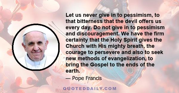 Let us never give in to pessimism, to that bitterness that the devil offers us every day. Do not give in to pessimism and discouragement. We have the firm certainty that the Holy Spirit gives the Church with His mighty