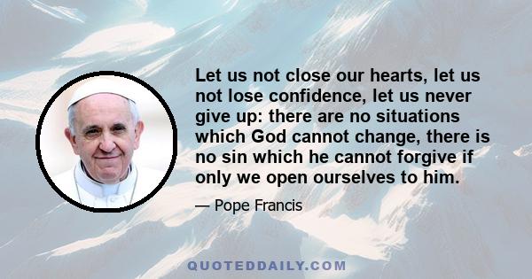 Let us not close our hearts, let us not lose confidence, let us never give up: there are no situations which God cannot change, there is no sin which he cannot forgive if only we open ourselves to him.