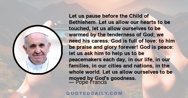 Let us pause before the Child of Bethlehem. Let us allow our hearts to be touched, let us allow ourselves to be warmed by the tenderness of God; we need his caress. God is full of love: to him be praise and glory