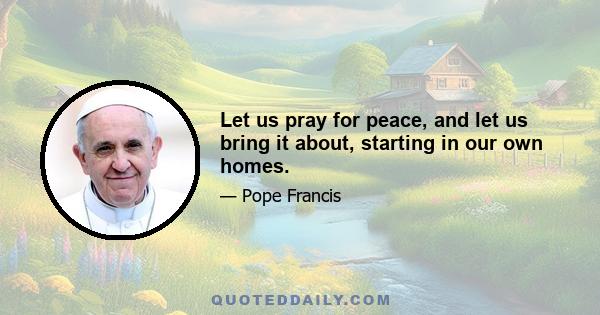 Let us pray for peace, and let us bring it about, starting in our own homes.