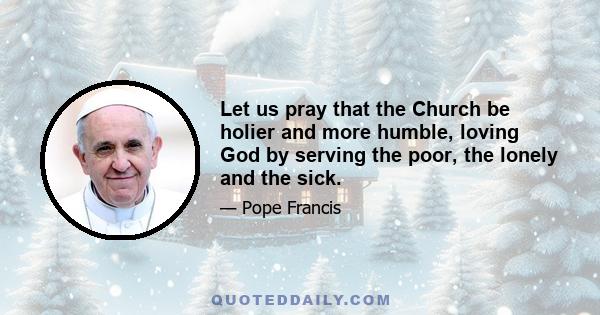 Let us pray that the Church be holier and more humble, loving God by serving the poor, the lonely and the sick.