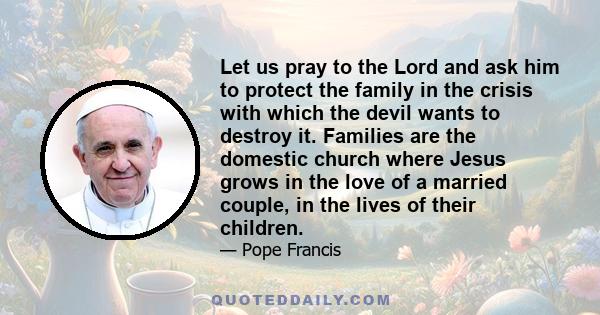 Let us pray to the Lord and ask him to protect the family in the crisis with which the devil wants to destroy it. Families are the domestic church where Jesus grows in the love of a married couple, in the lives of their 