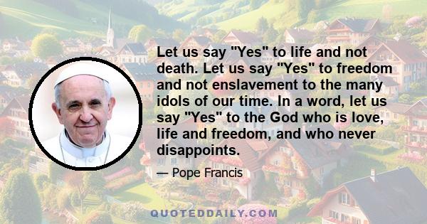 Let us say Yes to life and not death. Let us say Yes to freedom and not enslavement to the many idols of our time. In a word, let us say Yes to the God who is love, life and freedom, and who never disappoints.