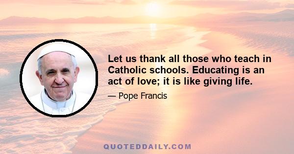 Let us thank all those who teach in Catholic schools. Educating is an act of love; it is like giving life.