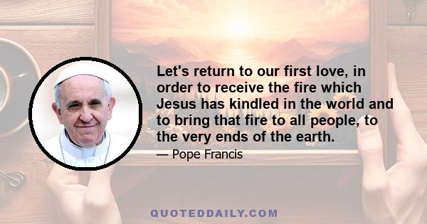 Let's return to our first love, in order to receive the fire which Jesus has kindled in the world and to bring that fire to all people, to the very ends of the earth.