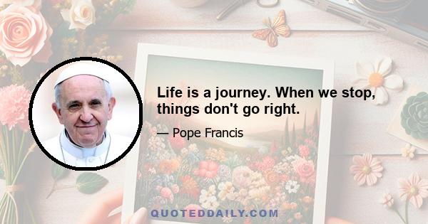 Life is a journey. When we stop, things don't go right.