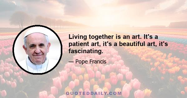 Living together is an art. It's a patient art, it's a beautiful art, it's fascinating.